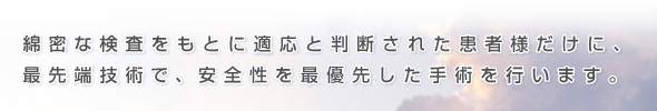 綿密な検査をもとに適応と判断された患者様だけに、最先端技術で、安全性を最優先した手術を行います